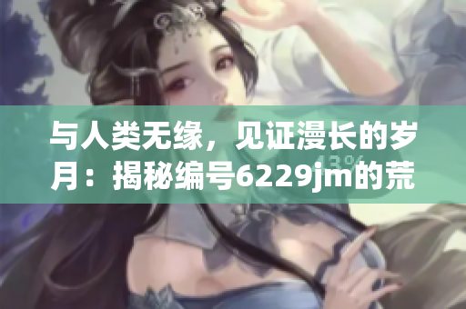 与人类无缘，见证漫长的岁月：揭秘编号6229jm的荒漠墓园