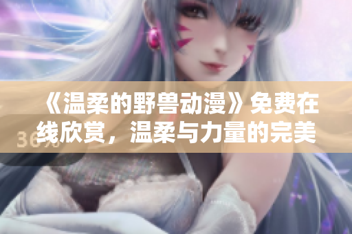 《温柔的野兽动漫》免费在线欣赏，温柔与力量的完美结合触动心灵