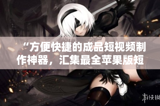 “方便快捷的成品短视频制作神器，汇集最全苹果版短视频软件大全！”