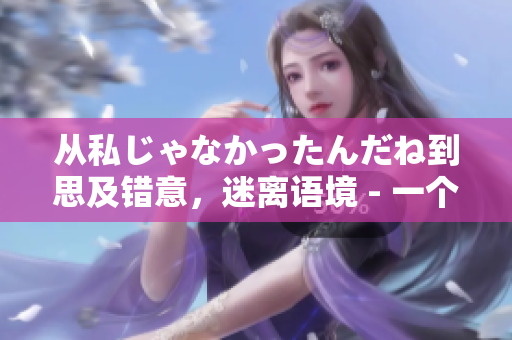 从私じゃなかったんだね到思及错意，迷离语境 - 一个编辑的反思