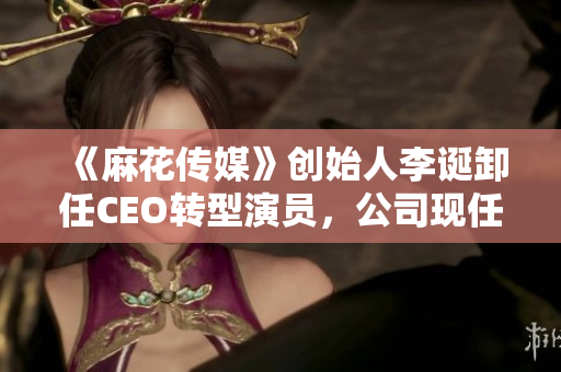 《麻花传媒》创始人李诞卸任CEO转型演员，公司现任CEO是谁？