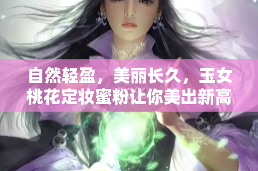自然轻盈，美丽长久，玉女桃花定妆蜜粉让你美出新高度