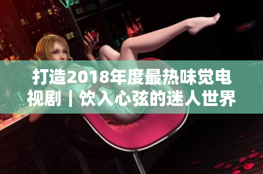 打造2018年度最热味觉电视剧｜饮入心弦的迷人世界