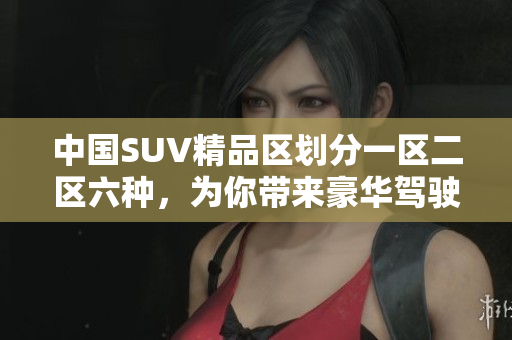 中国SUV精品区划分一区二区六种，为你带来豪华驾驶新选择