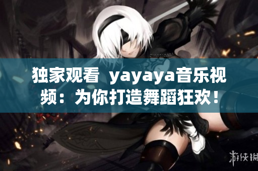 独家观看  yayaya音乐视频：为你打造舞蹈狂欢！