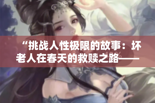 “挑战人性极限的故事：坏老人在春天的救赎之路——解读敏静九章敏静”
