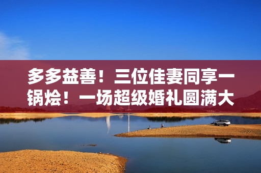 多多益善！三位佳妻同享一锅烩！一场超级婚礼圆满大团圆