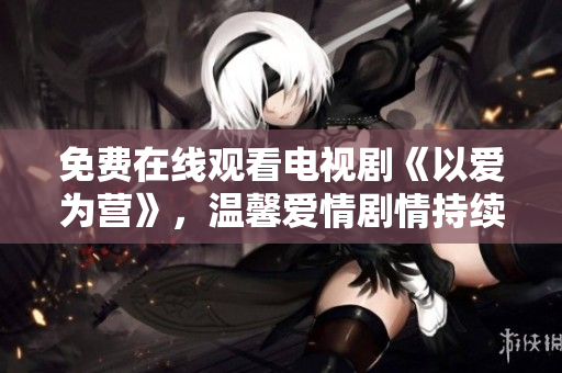 免费在线观看电视剧《以爱为营》，温馨爱情剧情持续精彩 ent