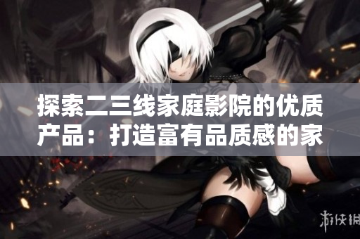 探索二三线家庭影院的优质产品：打造富有品质感的家庭影音体验