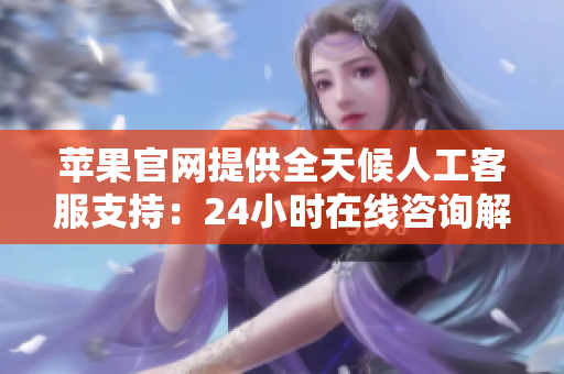 苹果官网提供全天候人工客服支持：24小时在线咨询解决您的问题