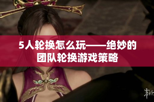 5人轮换怎么玩——绝妙的团队轮换游戏策略 5人轮换怎么玩——绝妙的团队轮换游戏策略