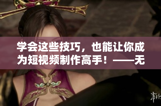 学会这些技巧，也能让你成为短视频制作高手！——无忧传媒短视频制作技巧分享