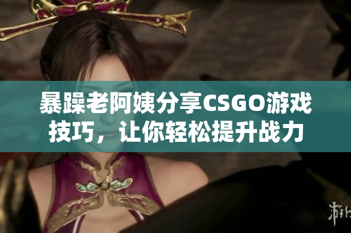 暴躁老阿姨分享CSGO游戏技巧，让你轻松提升战力