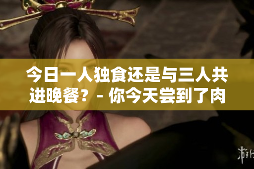 今日一人独食还是与三人共进晚餐？- 你今天尝到了肉的味道吗？