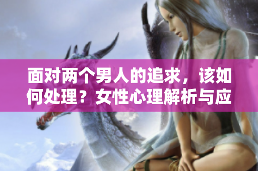 面对两个男人的追求，该如何处理？女性心理解析与应对策略！