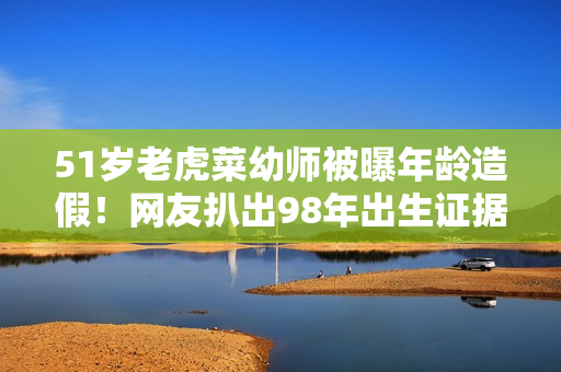 51岁老虎菜幼师被曝年龄造假！网友扒出98年出生证据