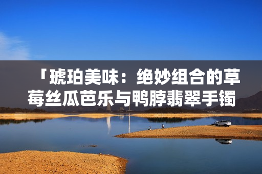 「琥珀美味：绝妙组合的草莓丝瓜芭乐与鸭脖翡翠手镯」