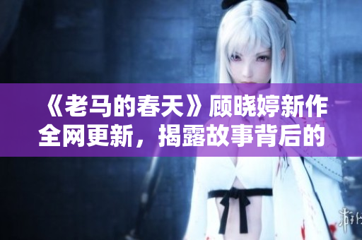 《老马的春天》顾晓婷新作全网更新，揭露故事背后的真相