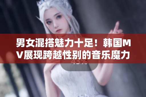 男女混搭魅力十足！韩国MV展现跨越性别的音乐魔力