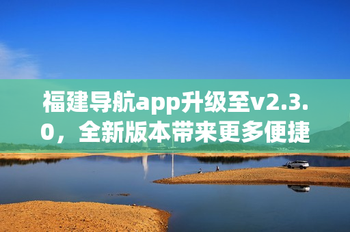 福建导航app升级至v2.3.0，全新版本带来更多便捷功能(1)
