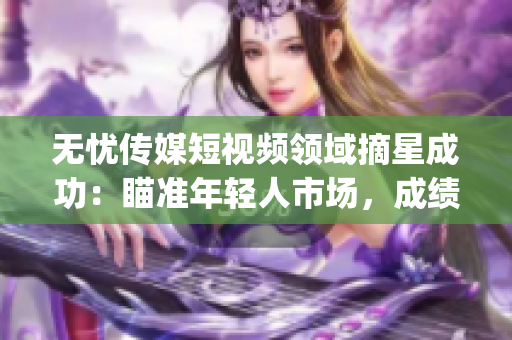 无忧传媒短视频领域摘星成功：瞄准年轻人市场，成绩斐然(1)