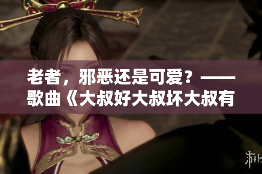 老者，邪恶还是可爱？——歌曲《大叔好大叔坏大叔有时也可爱》深度解析