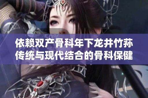 依赖双产骨科年下龙井竹荪传统与现代结合的骨科保健新趋势