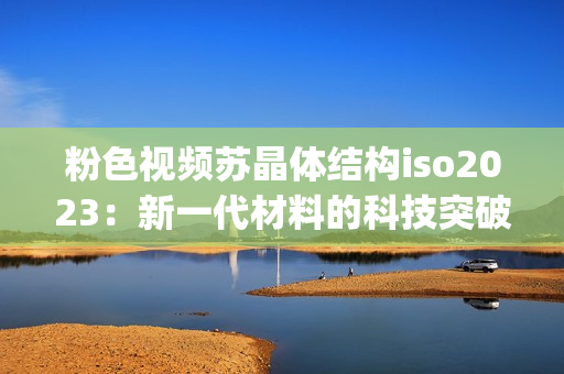 粉色视频苏晶体结构iso2023：新一代材料的科技突破(1)