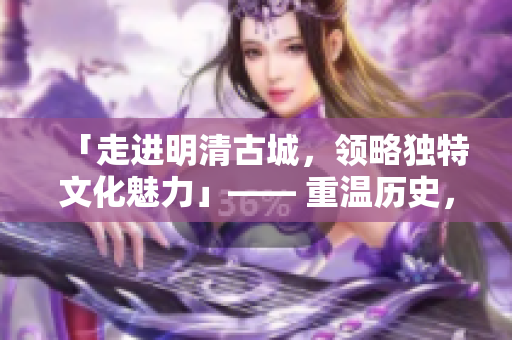 「走进明清古城，领略独特文化魅力」—— 重温历史，感受文化底蕴