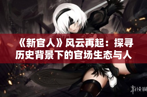 《新官人》风云再起：探寻历史背景下的官场生态与人性悲喜！