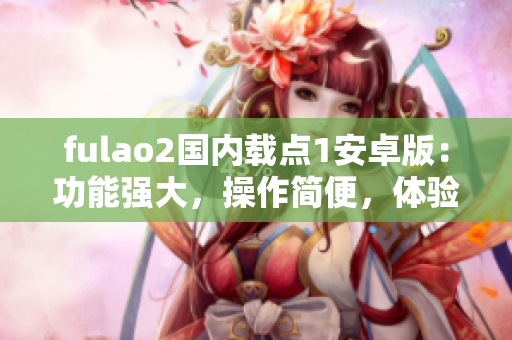 fulao2国内载点1安卓版：功能强大，操作简便，体验极佳