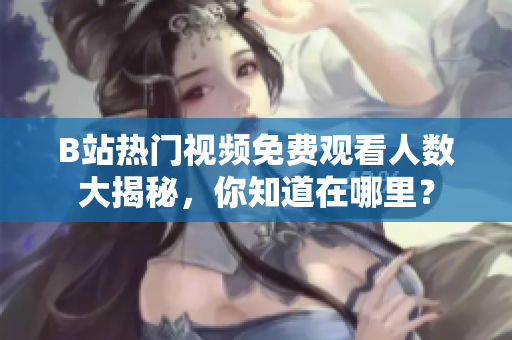 B站热门视频免费观看人数大揭秘，你知道在哪里？