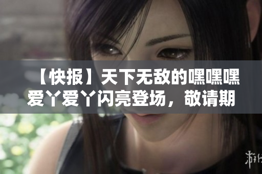 【快报】天下无敌的嘿嘿嘿爱丫爱丫闪亮登场，敬请期待！