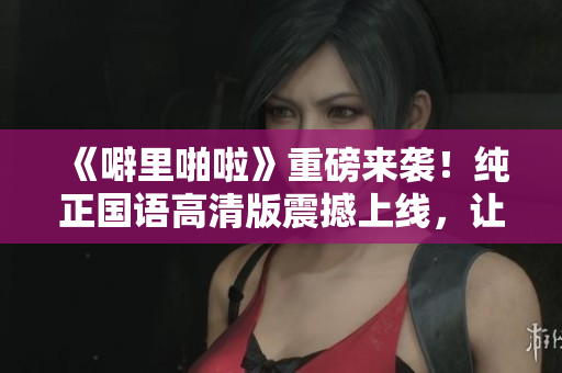 《噼里啪啦》重磅来袭！纯正国语高清版震撼上线，让你重温经典！