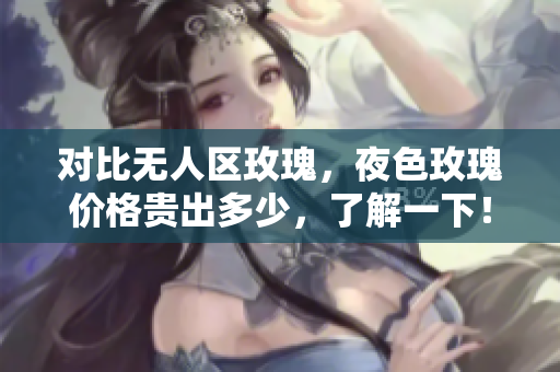 对比无人区玫瑰，夜色玫瑰价格贵出多少，了解一下！