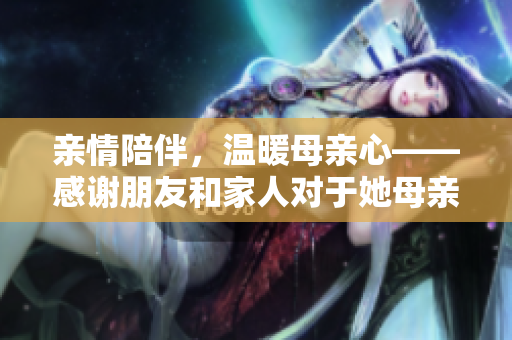 亲情陪伴，温暖母亲心——感谢朋友和家人对于她母亲的关爱和陪伴