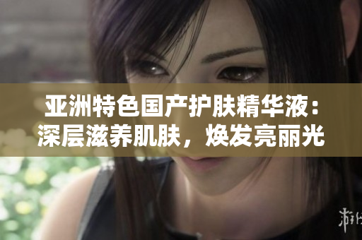 亚洲特色国产护肤精华液：深层滋养肌肤，焕发亮丽光彩