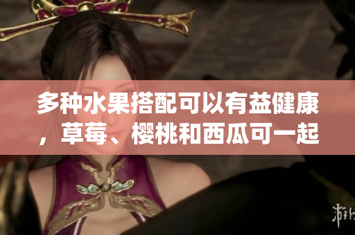 多种水果搭配可以有益健康，草莓、樱桃和西瓜可一起食用吗？(1)