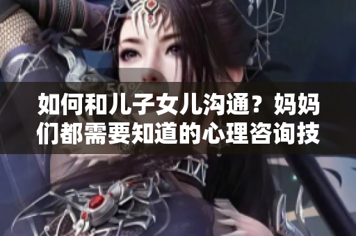 如何和儿子女儿沟通？妈妈们都需要知道的心理咨询技巧