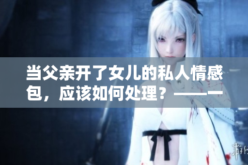 当父亲开了女儿的私人情感包，应该如何处理？——一个编辑的心声