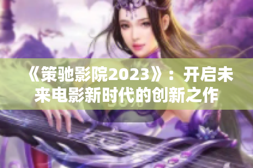 《策驰影院2023》：开启未来电影新时代的创新之作