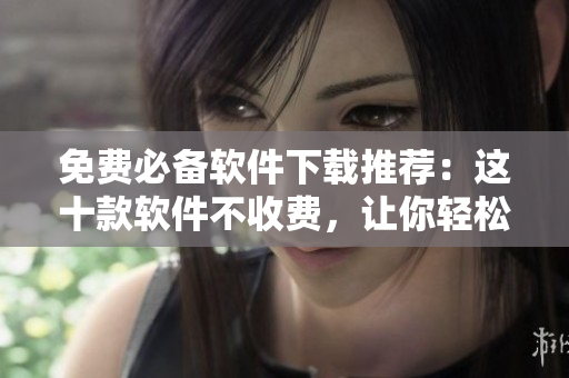 免费必备软件下载推荐：这十款软件不收费，让你轻松提升工作效率！