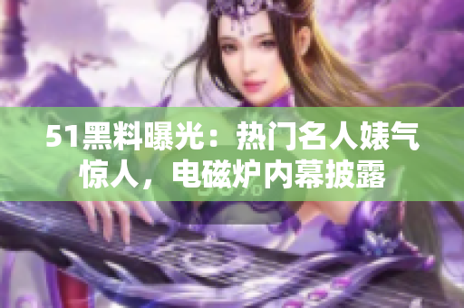 51黑料曝光：热门名人婊气惊人，电磁炉内幕披露