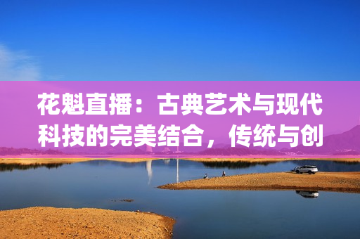 花魁直播：古典艺术与现代科技的完美结合，传统与创新的奇妙碰撞(1)