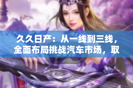久久日产：从一线到三线，全面布局挑战汽车市场，取得长足发展！