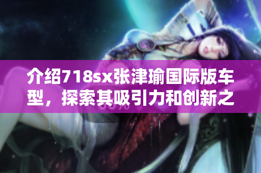 介绍718sx张津瑜国际版车型，探索其吸引力和创新之处