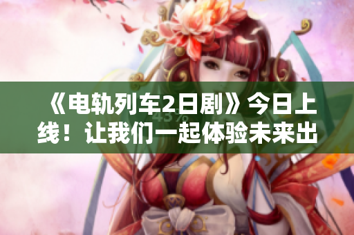 《电轨列车2日剧》今日上线！让我们一起体验未来出行的乐趣