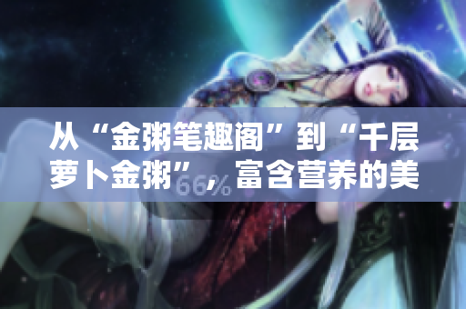 从“金粥笔趣阁”到“千层萝卜金粥”，富含营养的美食餐单等你来！