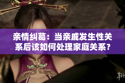 亲情纠葛：当亲戚发生性关系后该如何处理家庭关系？