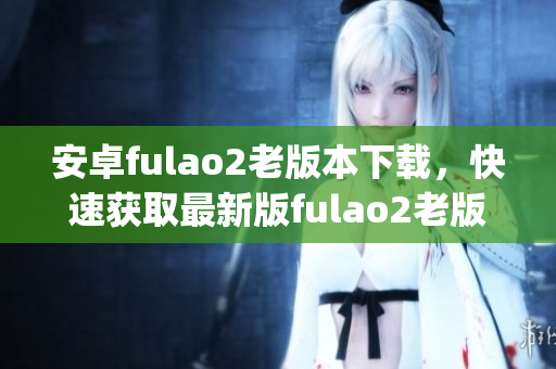 安卓fulao2老版本下载，快速获取最新版fulao2老版本的方法(1)